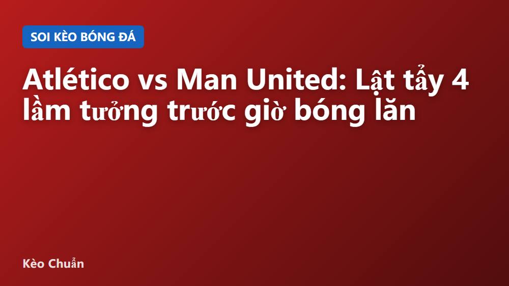 Atlético vs Man United: Lật tẩy 4 lầm tưởng trước giờ bóng lăn